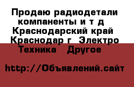 Продаю радиодетали компаненты и т.д - Краснодарский край, Краснодар г. Электро-Техника » Другое   